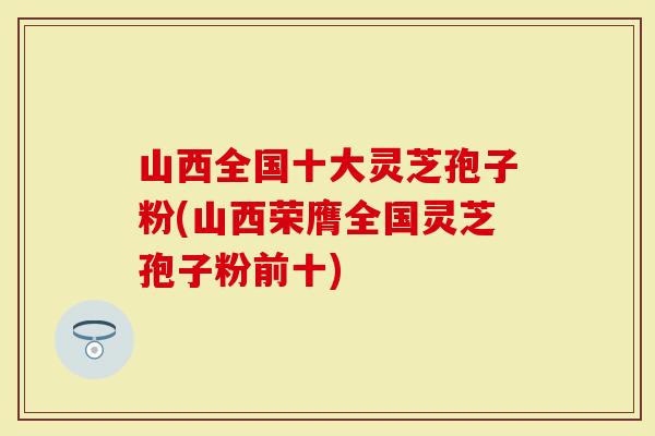山西全国十大灵芝孢子粉(山西荣膺全国灵芝孢子粉前十)