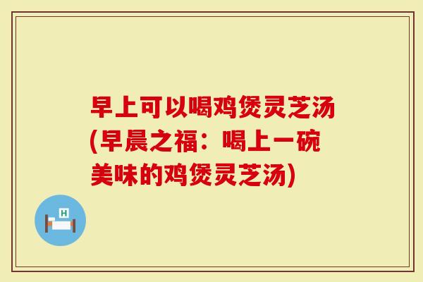 早上可以喝鸡煲灵芝汤(早晨之福：喝上一碗美味的鸡煲灵芝汤)