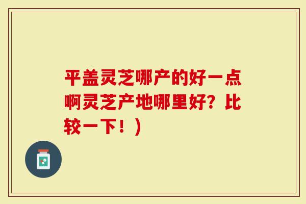 平盖灵芝哪产的好一点啊灵芝产地哪里好？比较一下！)