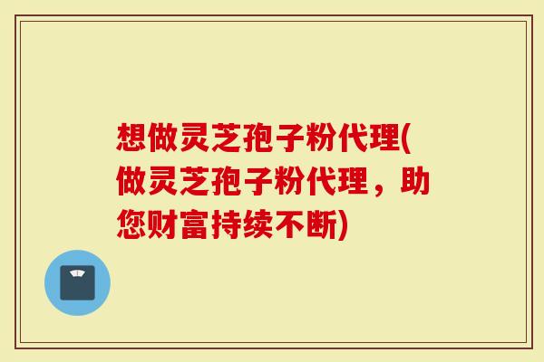 想做灵芝孢子粉代理(做灵芝孢子粉代理，助您财富持续不断)