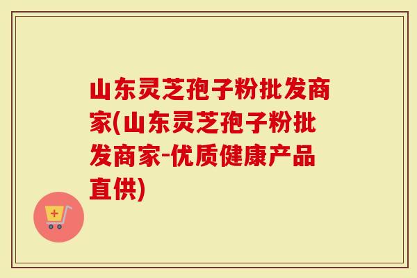 山东灵芝孢子粉批发商家(山东灵芝孢子粉批发商家-优质健康产品直供)