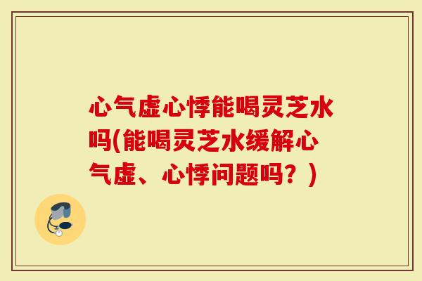 心气虚心悸能喝灵芝水吗(能喝灵芝水缓解心气虚、心悸问题吗？)