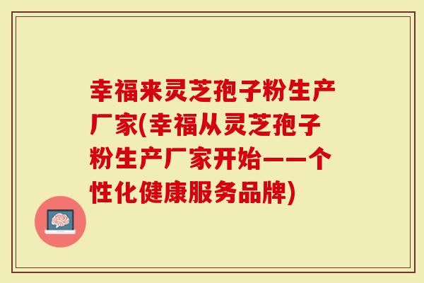幸福来灵芝孢子粉生产厂家(幸福从灵芝孢子粉生产厂家开始——个性化健康服务品牌)-第1张图片-灵芝大师 幸福来灵芝孢子粉生产厂家(幸福从灵芝孢子粉生产厂家开始——个性化健康服务品牌)-第1张图片-灵芝大师
