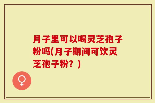 月子里可以喝灵芝孢子粉吗(月子期间可饮灵芝孢子粉？)