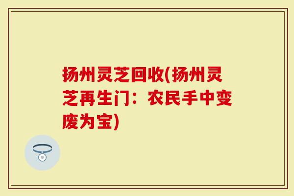 扬州灵芝回收(扬州灵芝再生门：农民手中变废为宝)