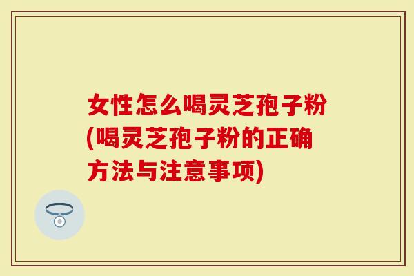 女性怎么喝灵芝孢子粉(喝灵芝孢子粉的正确方法与注意事项)