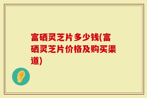 富硒灵芝片多少钱(富硒灵芝片价格及购买渠道)