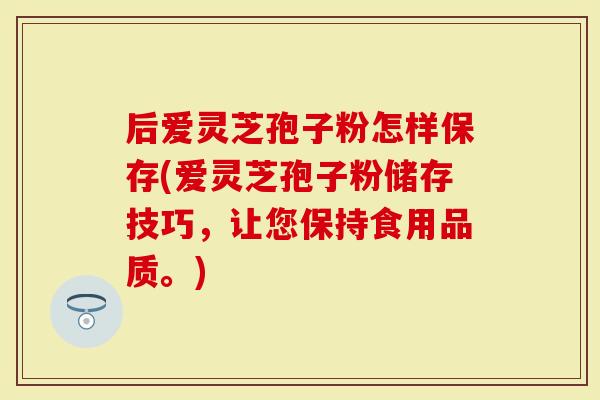 后爱灵芝孢子粉怎样保存(爱灵芝孢子粉储存技巧，让您保持食用品质。)