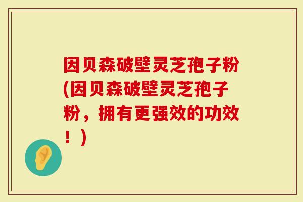 因贝森破壁灵芝孢子粉(因贝森破壁灵芝孢子粉，拥有更强效的功效！)