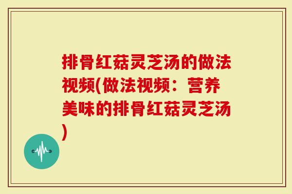 排骨红菇灵芝汤的做法视频(做法视频：营养美味的排骨红菇灵芝汤)