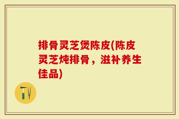排骨灵芝煲陈皮(陈皮灵芝炖排骨，滋补养生佳品)