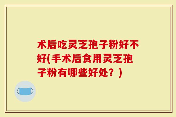 术后吃灵芝孢子粉好不好(手术后食用灵芝孢子粉有哪些好处？)