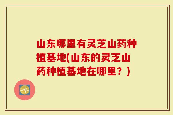 山东哪里有灵芝山药种植基地(山东的灵芝山药种植基地在哪里？)