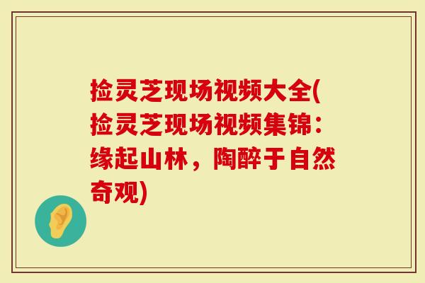 捡灵芝现场视频大全(捡灵芝现场视频集锦：缘起山林，陶醉于自然奇观)