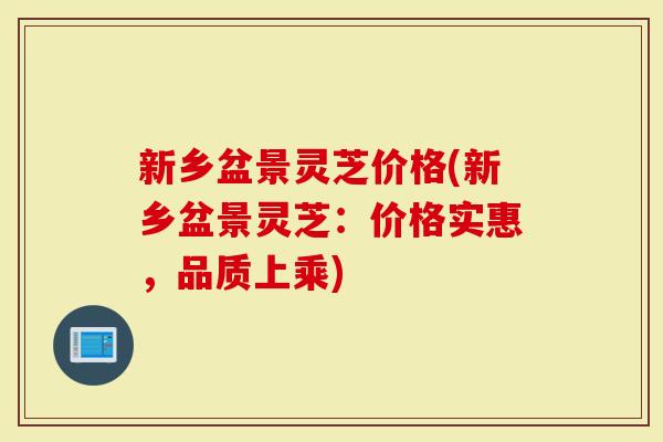 新乡盆景灵芝价格(新乡盆景灵芝：价格实惠，品质上乘)