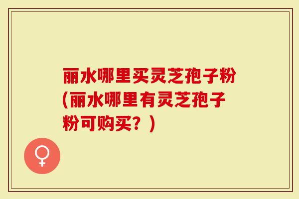 丽水哪里买灵芝孢子粉(丽水哪里有灵芝孢子粉可购买？)