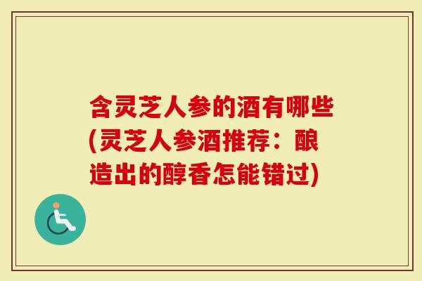 含灵芝人参的酒有哪些(灵芝人参酒推荐：酿造出的醇香怎能错过)