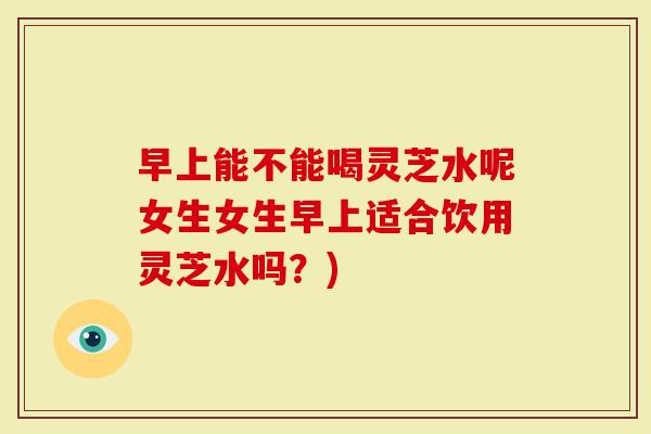 早上能不能喝灵芝水呢女生女生早上适合饮用灵芝水吗？)