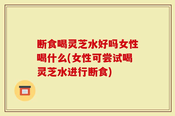断食喝灵芝水好吗女性喝什么(女性可尝试喝灵芝水进行断食)-第1张图片-灵芝大师 断食喝灵芝水好吗女性喝什么(女性可尝试喝灵芝水进行断食)-第1张图片-灵芝大师