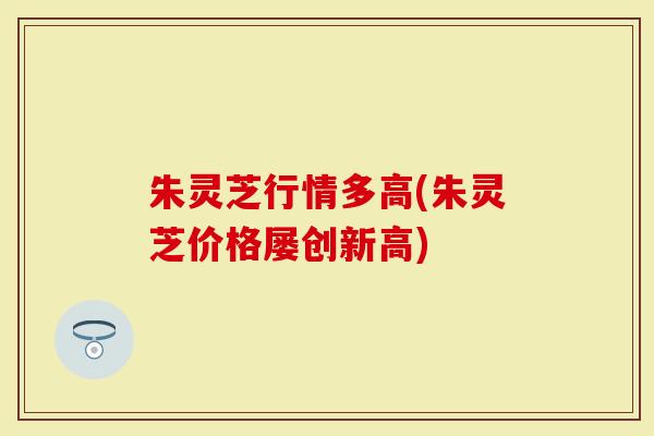 朱灵芝行情多高(朱灵芝价格屡创新高)