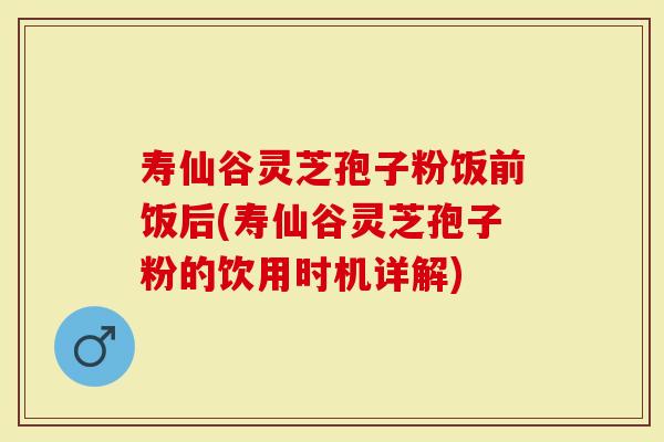 寿仙谷灵芝孢子粉饭前饭后(寿仙谷灵芝孢子粉的饮用时机详解)