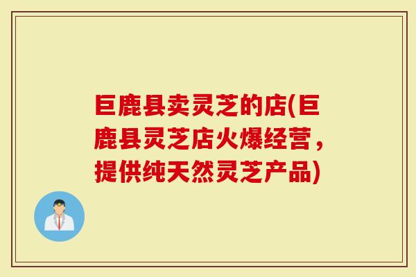 巨鹿县卖灵芝的店(巨鹿县灵芝店火爆经营，提供纯天然灵芝产品)