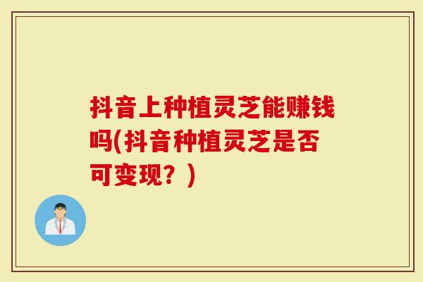 抖音上种植灵芝能赚钱吗(抖音种植灵芝是否可变现？)