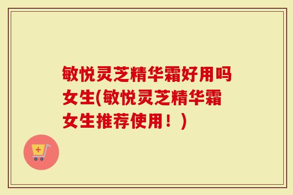敏悦灵芝精华霜好用吗女生(敏悦灵芝精华霜女生推荐使用!)-第1张图片-灵芝大师 敏悦灵芝精华霜好用吗女生(敏悦灵芝精华霜女生推荐使用!)-第1张图片-灵芝大师