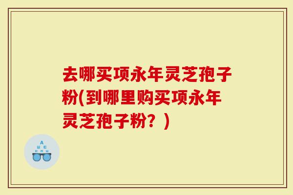 去哪买项永年灵芝孢子粉(到哪里购买项永年灵芝孢子粉？)