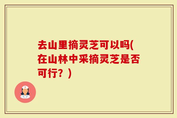 去山里摘灵芝可以吗(在山林中采摘灵芝是否可行？)