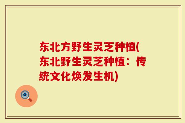 东北方野生灵芝种植(东北野生灵芝种植:传统文化焕发生机)-第1张图片-灵芝大师 东北方野生灵芝种植(东北野生灵芝种植:传统文化焕发生机)-第1张图片-灵芝大师
