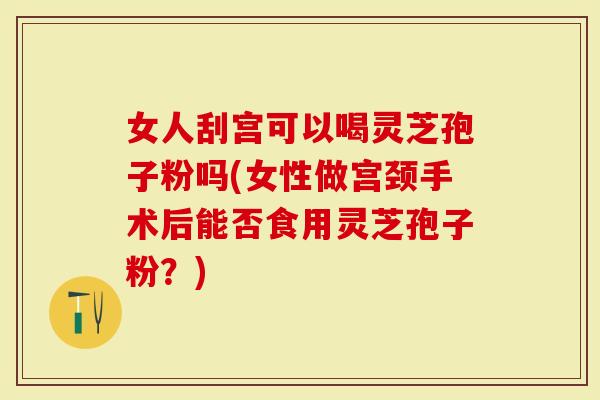女人刮宫可以喝灵芝孢子粉吗(女性做宫颈手术后能否食用灵芝孢子粉？)