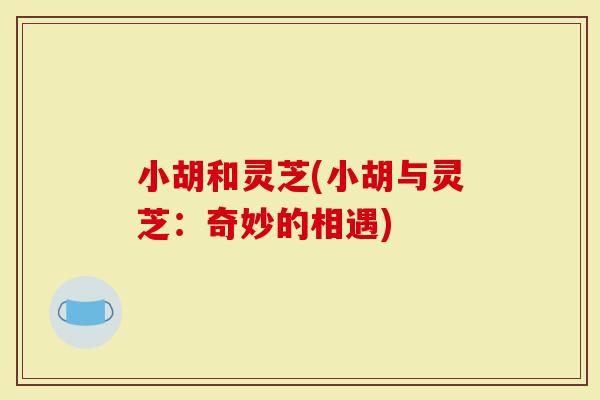 小胡和灵芝(小胡与灵芝:奇妙的相遇)-第1张图片-灵芝大师 小胡和灵芝(小胡与灵芝:奇妙的相遇)-第1张图片-灵芝大师