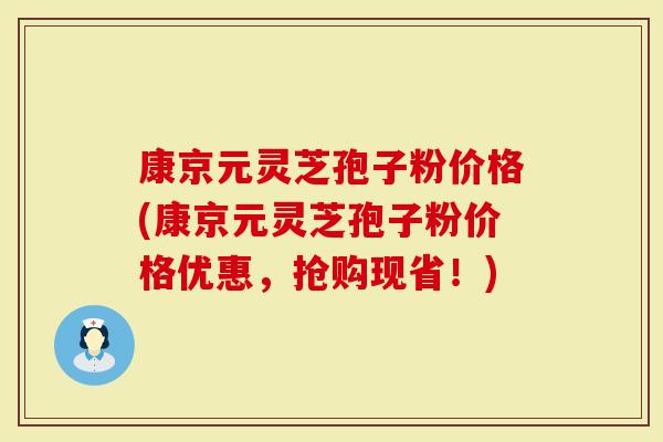 康京元灵芝孢子粉价格(康京元灵芝孢子粉价格优惠，抢购现省！)