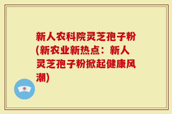 新人农科院灵芝孢子粉(新农业新热点：新人灵芝孢子粉掀起健康风潮)