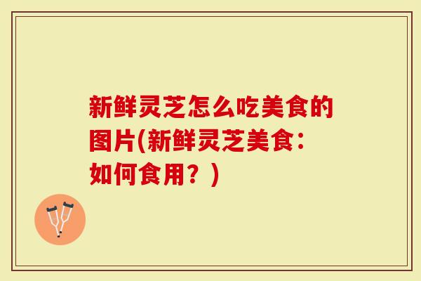 新鲜灵芝怎么吃美食的图片(新鲜灵芝美食：如何食用？)