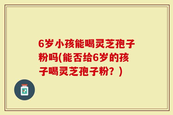 6岁小孩能喝灵芝孢子粉吗(能否给6岁的孩子喝灵芝孢子粉？)