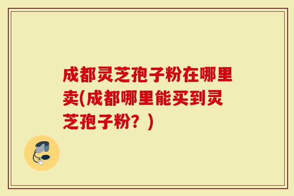 成都灵芝孢子粉在哪里卖(成都哪里能买到灵芝孢子粉？)
