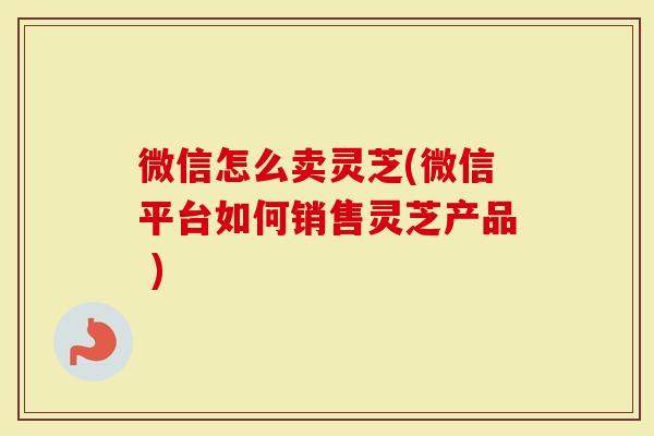 微信怎么卖灵芝(微信平台如何销售灵芝产品 )