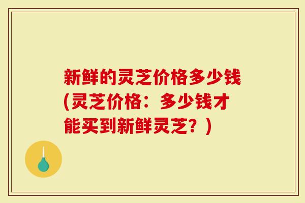 新鲜的灵芝价格多少钱(灵芝价格：多少钱才能买到新鲜灵芝？)
