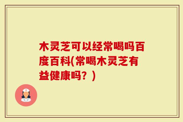 木灵芝可以经常喝吗百度百科(常喝木灵芝有益健康吗？)
