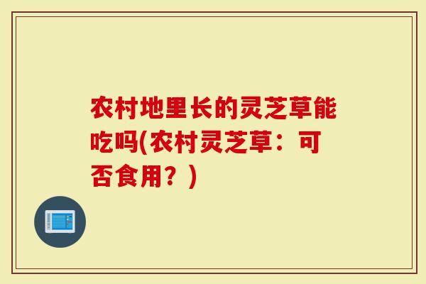 农村地里长的灵芝草能吃吗(农村灵芝草：可否食用？)