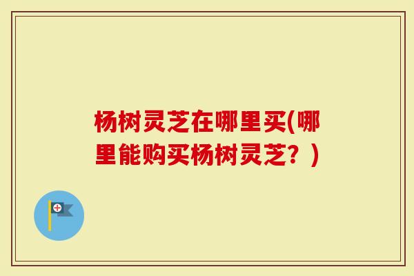 杨树灵芝在哪里买(哪里能购买杨树灵芝？)