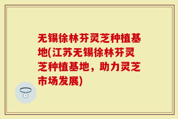 无锡徐林芬灵芝种植基地(江苏无锡徐林芬灵芝种植基地，助力灵芝市场发展)