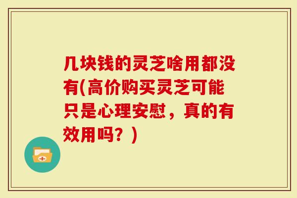 几块钱的灵芝啥用都没有(高价购买灵芝可能只是心理安慰，真的有效用吗？)