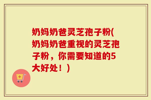 奶妈奶爸灵芝孢子粉(奶妈奶爸重视的灵芝孢子粉，你需要知道的5大好处！)