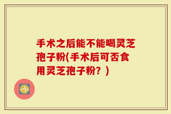 手术之后能不能喝灵芝孢子粉(手术后可否食用灵芝孢子粉？)