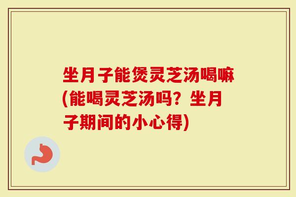 坐月子能煲灵芝汤喝嘛(能喝灵芝汤吗？坐月子期间的小心得)