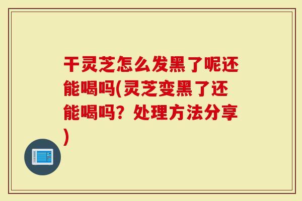 干灵芝怎么发黑了呢还能喝吗(灵芝变黑了还能喝吗?处理方法分享)-第1张图片-灵芝大师 干灵芝怎么发黑了呢还能喝吗(灵芝变黑了还能喝吗?处理方法分享)-第1张图片-灵芝大师