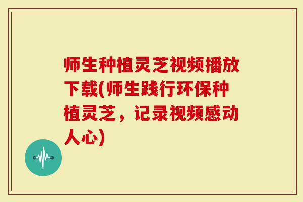 师生种植灵芝视频播放下载(师生践行环保种植灵芝，记录视频感动人心)